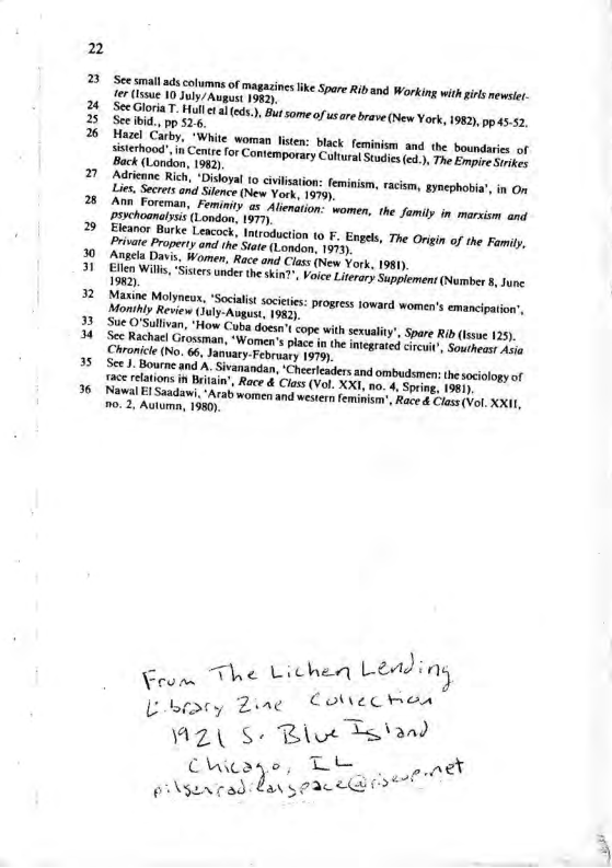 3 3 36 o et s colums of magaines ke Spare R and Working vithgirs newser. Ler (ssue 10 July/ August 1983). S5 e T: Hollcaecds.). Bt some f usre bave (New York, 1982, pp .52, See bid., pp 52.6. e Carby, "White woman lisen: black feminism and.the boundaris of o odin Centr for Contemporary Cultural Studis (64, The Fpmerncytor Back (London, 1942), Peneare Rich, ‘Disloyal o ivisation: feminism, racism, gynephobie’, in O Lies. Secrets and Silence (New Yook, 1979, rehoonenan, Feminity as Alenaton: women, the famiy in marsism and psvehoanaipsis (London, 197, ranet parke Lescock, Inroducion o F. Enges, The Origin of the Family, Private Property and ihe Siate (London, 1973 {necla Davis, Women, Race and Class (New York, 1981), o Willis,"Sistes uncer he sin?”, Voice Litrary Supplement (Nurnber 8 fune 1982), Mone Molneas. “Soialis soietcs: progess oward women’s emanciation’, Monihly Review (uly-Augast, 1982) e Sultivan, ‘How Cuba doen’t cope with sexuaity’, Spare Ri(lssue 125). ‘S Rachac| Grossman, ‘Women’s plac n the nterated cheut Sosiecsy ot Chronicle (No. 66, January-February 1979). Sz ourne and A Sivanandan, ‘Checreaders and ombudsmens the sociology of N relations in Bitsn’, Race & Clas (Vol. XXI, 10. 4, Sping. 1061, Al 1 Saadawi, " Arab women and wester femini’, Race & Clos (vol, XXI1, 0.2, Autuma, 1980). The Lichen Lead ) s Colvec men Lobtaey Ziae A Wz §e RBiut Sstand Chicaye, T ey or\searad fan spac e
